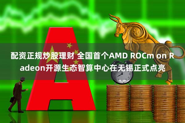配资正规炒股理财 全国首个AMD ROCm on Radeon开源生态智算中心在无锡正式点亮