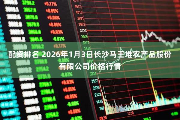 配资排名 2026年1月3日长沙马王堆农产品股份有限公司价格行情