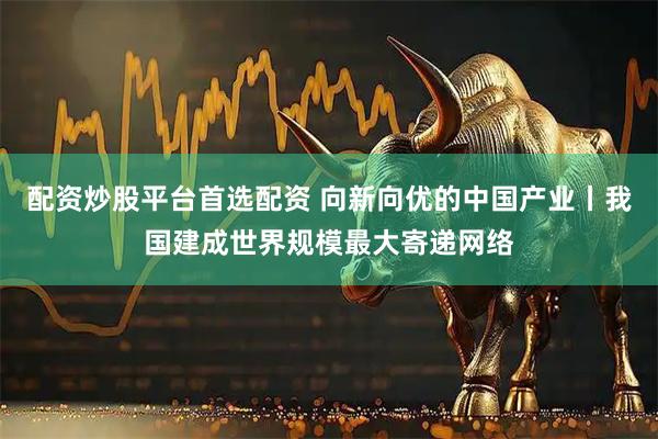 配资炒股平台首选配资 向新向优的中国产业丨我国建成世界规模最大寄递网络
