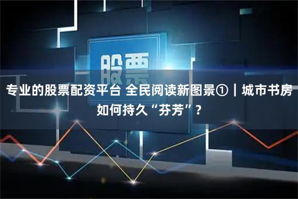专业的股票配资平台 全民阅读新图景①|城市书房如何持久“芬芳”?
