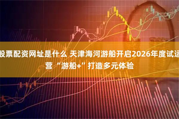 股票配资网址是什么 天津海河游船开启2026年度试运营 “游船+”打造多元体验