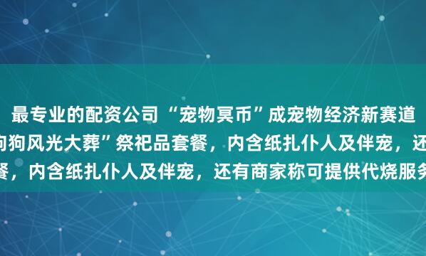 最专业的配资公司 “宠物冥币”成宠物经济新赛道：有商家推239.8元“狗狗风光大葬”祭祀品套餐，内含纸扎仆人及伴宠，还有商家称可提供代烧服务