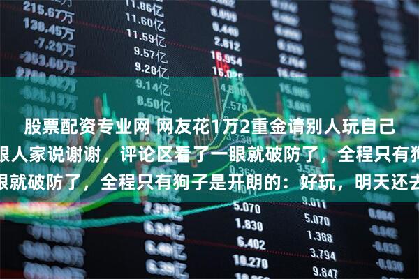 股票配资专业网 网友花1万2重金请别人玩自己的狗，花完钱还要笑着跟人家说谢谢，评论区看了一眼就破防了，全程只有狗子是开朗的：好玩，明天还去…