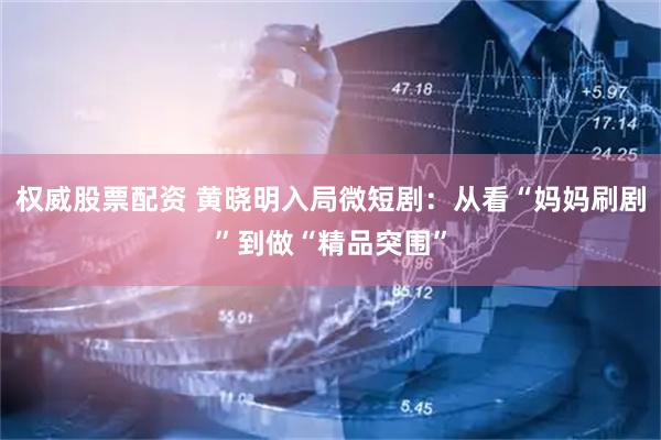 权威股票配资 黄晓明入局微短剧：从看“妈妈刷剧”到做“精品突围”