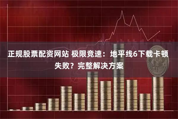 正规股票配资网站 极限竞速：地平线6下载卡顿 失败？完整解决方案