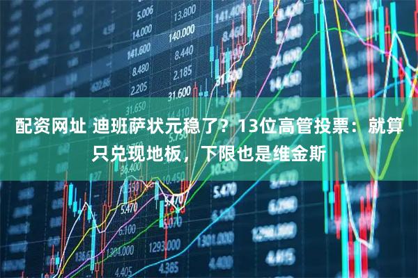 配资网址 迪班萨状元稳了？13位高管投票：就算只兑现地板，下限也是维金斯