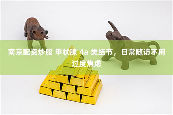 南京配资炒股 甲状腺 4a 类结节，日常随访不用过度焦虑