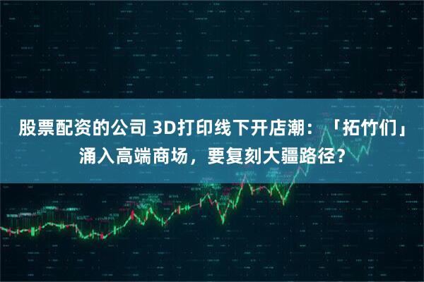 股票配资的公司 3D打印线下开店潮：「拓竹们」涌入高端商场，要复刻大疆路径？