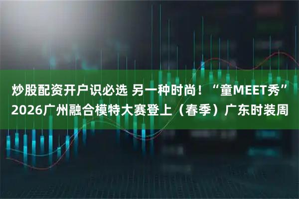 炒股配资开户识必选 另一种时尚！“童MEET秀”2026广州融合模特大赛登上（春季）广东时装周