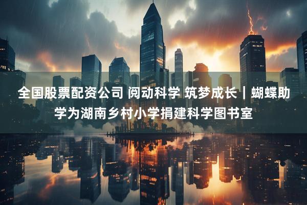 全国股票配资公司 阅动科学 筑梦成长｜蝴蝶助学为湖南乡村小学捐建科学图书室