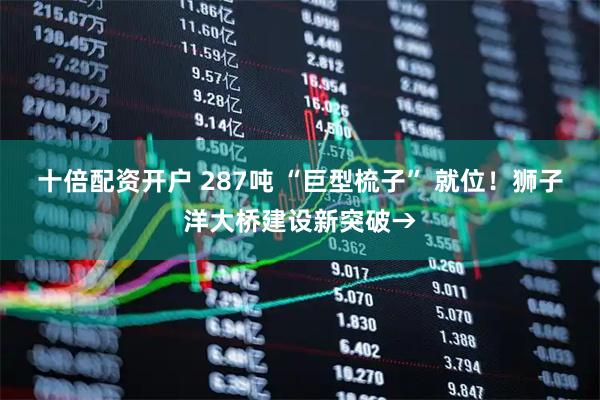 十倍配资开户 287吨 “巨型梳子” 就位！狮子洋大桥建设新突破→