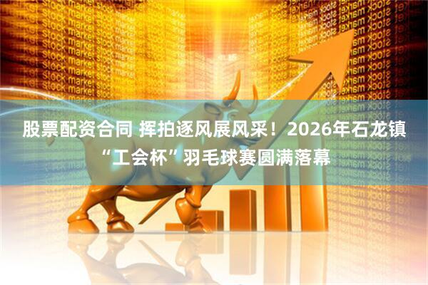 股票配资合同 挥拍逐风展风采！2026年石龙镇“工会杯”羽毛球赛圆满落幕
