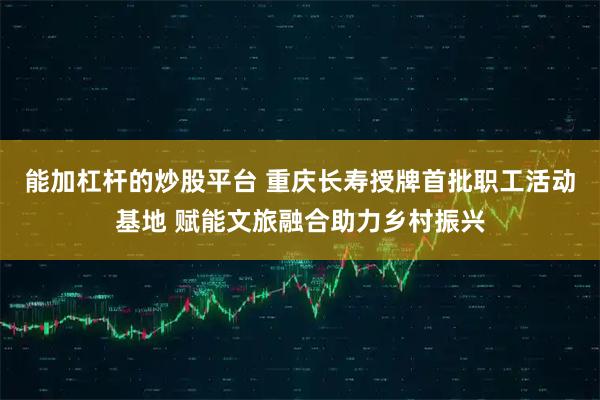 能加杠杆的炒股平台 重庆长寿授牌首批职工活动基地 赋能文旅融合助力乡村振兴